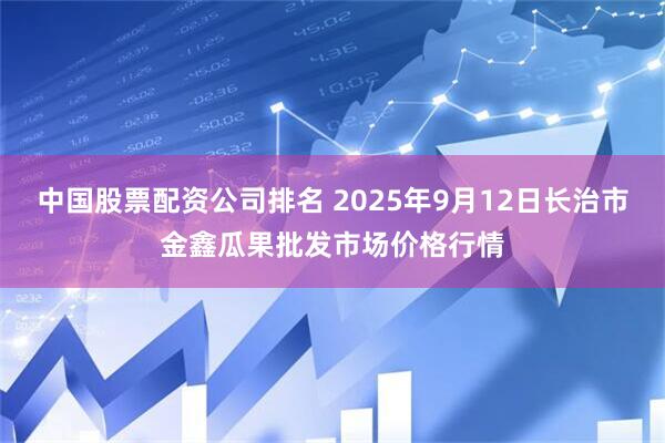 中国股票配资公司排名 2025年9月12日长治市金鑫瓜果批发市场价格行情