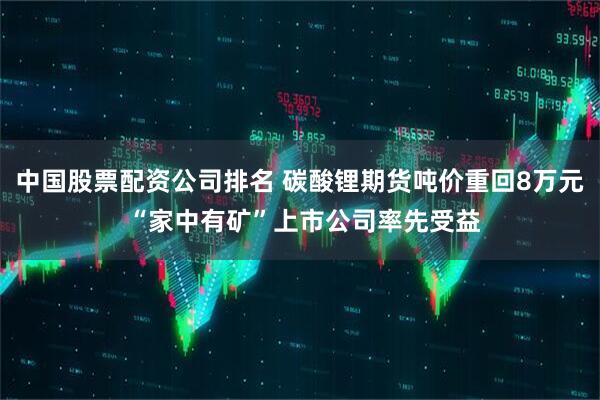 中国股票配资公司排名 碳酸锂期货吨价重回8万元 “家中有矿”上市公司率先受益