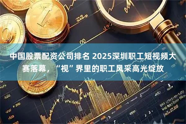 中国股票配资公司排名 2025深圳职工短视频大赛落幕，“视”界里的职工风采高光绽放