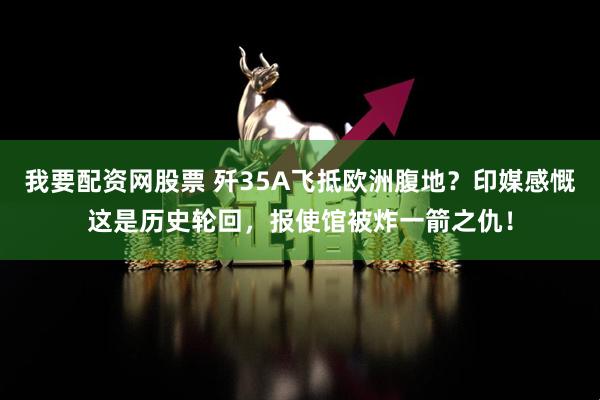 我要配资网股票 歼35A飞抵欧洲腹地？印媒感慨这是历史轮回，报使馆被炸一箭之仇！