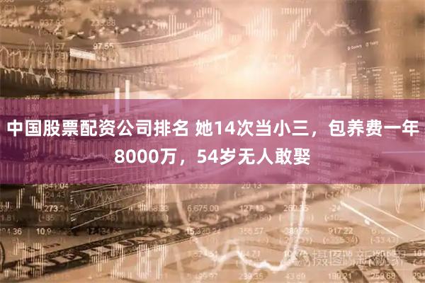 中国股票配资公司排名 她14次当小三，包养费一年8000万，54岁无人敢娶