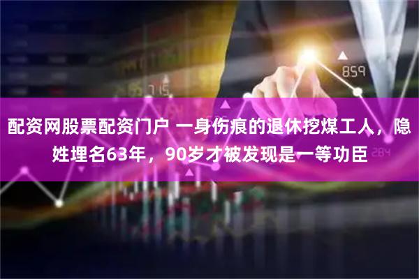 配资网股票配资门户 一身伤痕的退休挖煤工人，隐姓埋名63年，90岁才被发现是一等功臣