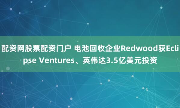 配资网股票配资门户 电池回收企业Redwood获Eclipse Ventures、英伟达3.5亿美元投资