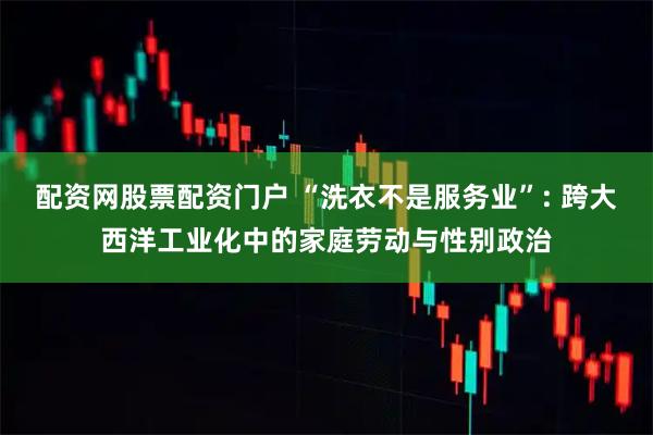 配资网股票配资门户 “洗衣不是服务业”: 跨大西洋工业化中的家庭劳动与性别政治