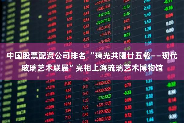 中国股票配资公司排名 “璃光共曜廿五载——现代玻璃艺术联展”亮相上海琉璃艺术博物馆