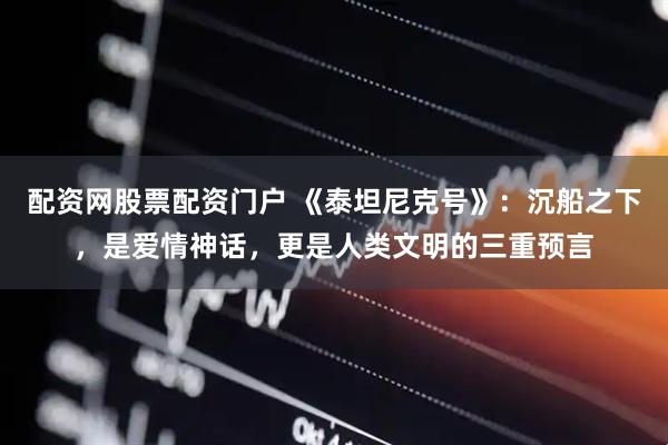 配资网股票配资门户 《泰坦尼克号》:沉船之下,是爱情神话,更是人类文明的三重预言