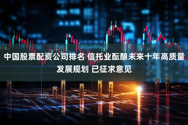 中国股票配资公司排名 信托业酝酿未来十年高质量发展规划 已征求意见