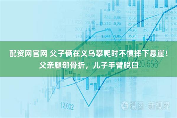 配资网官网 父子俩在义乌攀爬时不慎摔下悬崖！父亲腿部骨折，儿子手臂脱臼