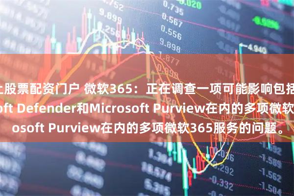线上股票配资门户 微软365：正在调查一项可能影响包括Outlook、Microsoft Defender和Microsoft Purview在内的多项微软365服务的问题。