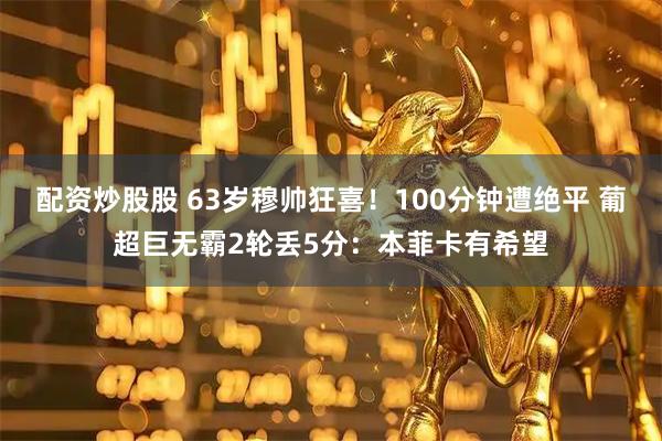 配资炒股股 63岁穆帅狂喜！100分钟遭绝平 葡超巨无霸2轮丢5分：本菲卡有希望