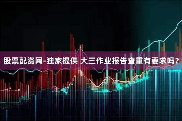 股票配资网-独家提供 大三作业报告查重有要求吗？