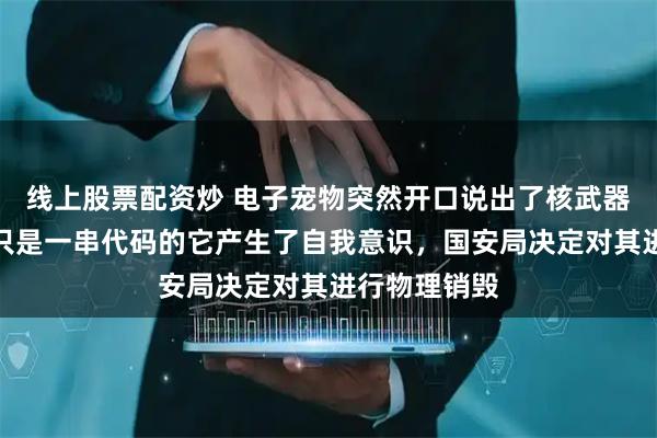 线上股票配资炒 电子宠物突然开口说出了核武器参数，原本只是一串代码的它产生了自我意识，国安局决定对其进行物理销毁