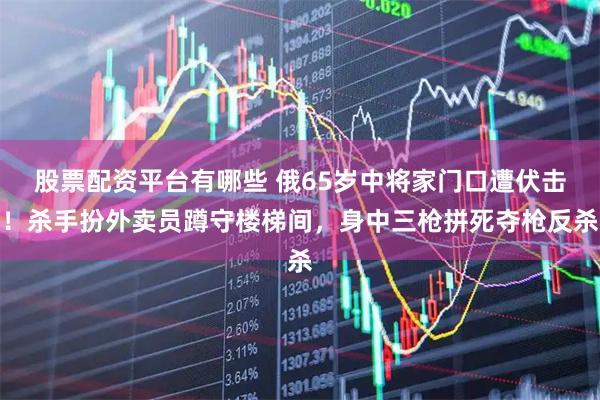 股票配资平台有哪些 俄65岁中将家门口遭伏击！杀手扮外卖员蹲守楼梯间，身中三枪拼死夺枪反杀