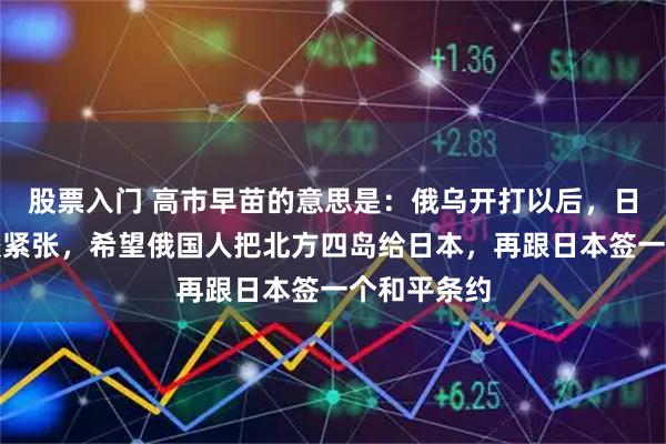 股票入门 高市早苗的意思是：俄乌开打以后，日俄关系比较紧张，希望俄国人把北方四岛给日本，再跟日本签一个和平条约