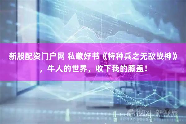 新股配资门户网 私藏好书《特种兵之无敌战神》，牛人的世界，收下我的膝盖！