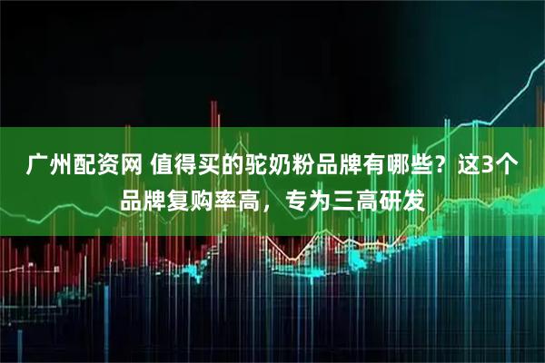 广州配资网 值得买的驼奶粉品牌有哪些？这3个品牌复购率高，专为三高研发