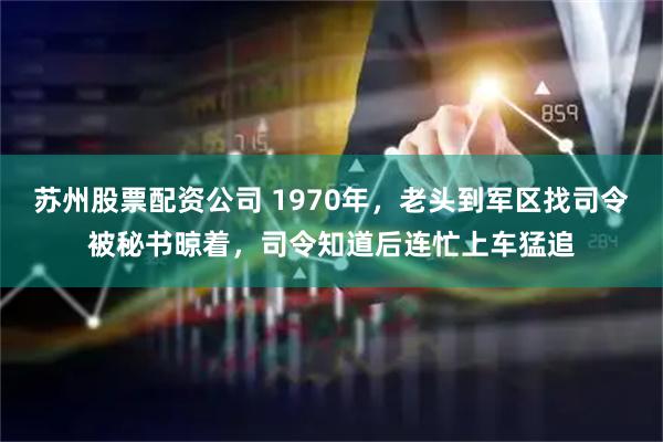 苏州股票配资公司 1970年，老头到军区找司令被秘书晾着，司令知道后连忙上车猛追