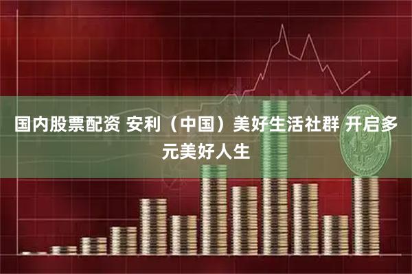 国内股票配资 安利（中国）美好生活社群 开启多元美好人生