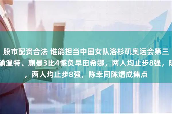 股市配资合法 谁能担当中国女队洛杉矶奥运会第三人，王艺迪2比4输温特、蒯曼3比4憾负早田希娜，两人均止步8强，陈幸同陈熠成焦点
