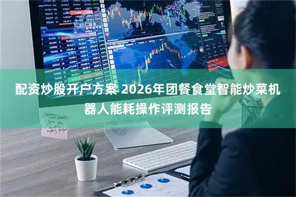 配资炒股开户方案 2026年团餐食堂智能炒菜机器人能耗操作评测报告