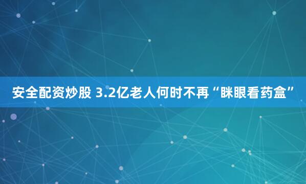 安全配资炒股 3.2亿老人何时不再“眯眼看药盒”
