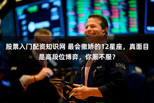 股票入门配资知识网 最会撒娇的12星座，真面目是高段位博弈，你服不服？