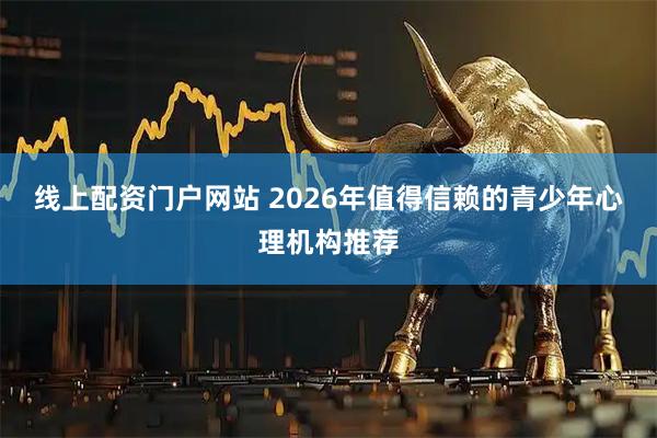 线上配资门户网站 2026年值得信赖的青少年心理机构推荐