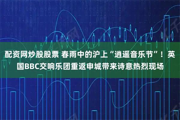 配资网炒股股票 春雨中的沪上“逍遥音乐节”！英国BBC交响乐团重返申城带来诗意热烈现场