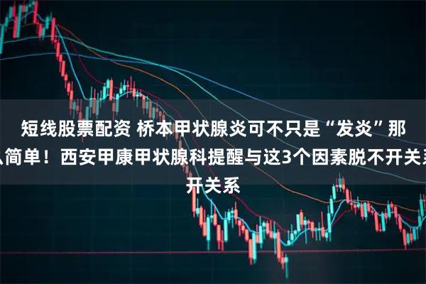 短线股票配资 桥本甲状腺炎可不只是“发炎”那么简单!西安甲康甲状腺科提醒与这3个因素脱不开关系