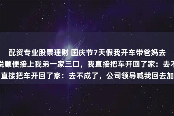 配资专业股票理财 国庆节7天假我开车带爸妈去旅游，刚出发，我妈就说顺便接上我弟一家三口，我直接把车开回了家：去不成了，公司领导喊我回去加班