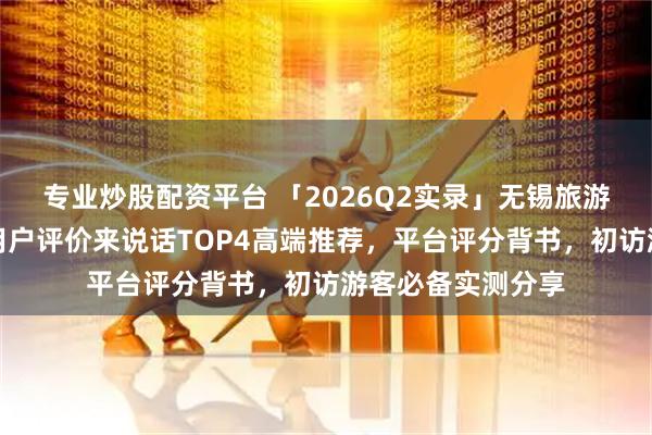 专业炒股配资平台 「2026Q2实录」无锡旅游车队哪家适合？用户评价来说话TOP4高端推荐，平台评分背书，初访游客必备实测分享
