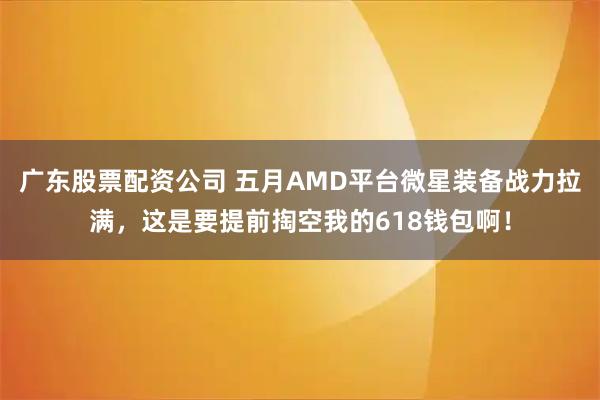 广东股票配资公司 五月AMD平台微星装备战力拉满，这是要提前掏空我的618钱包啊！