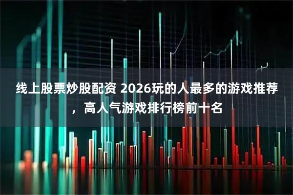 线上股票炒股配资 2026玩的人最多的游戏推荐，高人气游戏排行榜前十名