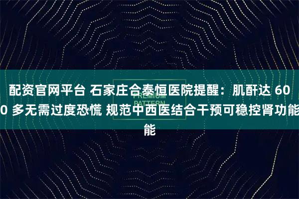 配资官网平台 石家庄合泰恒医院提醒：肌酐达 600 多无需过度恐慌 规范中西医结合干预可稳控肾功能