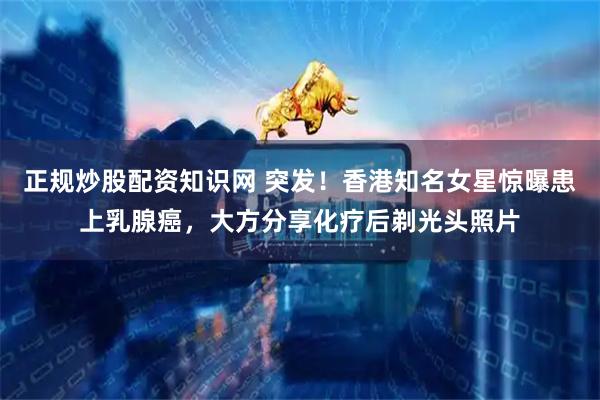 正规炒股配资知识网 突发！香港知名女星惊曝患上乳腺癌，大方分享化疗后剃光头照片