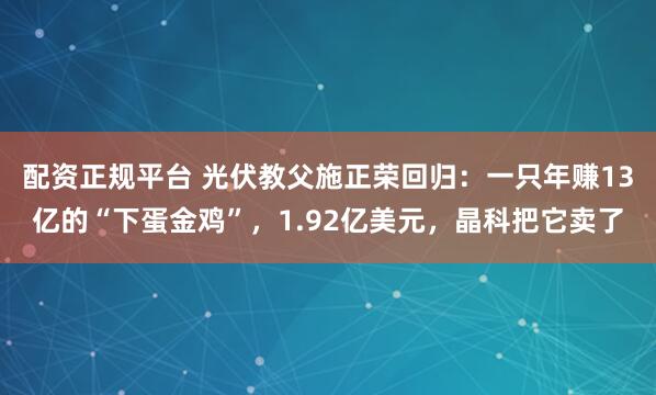 配资正规平台 光伏教父施正荣回归：一只年赚13亿的“下蛋金鸡”，1.92亿美元，晶科把它卖了