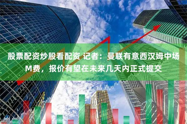 股票配资炒股看配资 记者：曼联有意西汉姆中场M费，报价有望在未来几天内正式提交