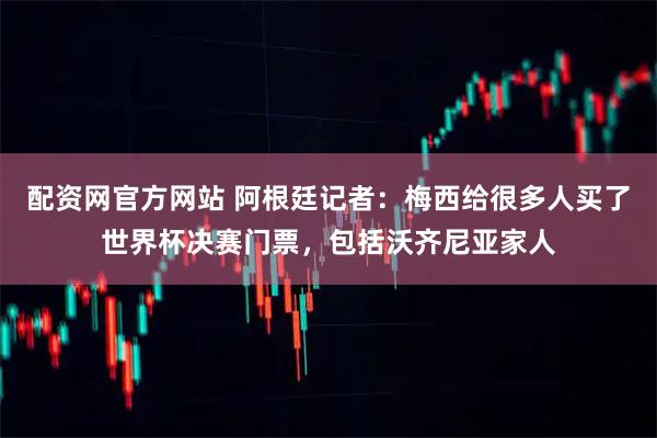 配资网官方网站 阿根廷记者：梅西给很多人买了世界杯决赛门票，包括沃齐尼亚家人